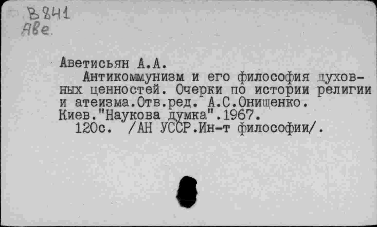 ﻿ЫН1
Ме.
Аветисьян А.А.
Антикоммунизм и его философия духовных ценностей. Очерки по истории религии и атеизма.Отв.ред. А.С.Онишенко.
Киев."Наукова думка”.1967.
120с. /АН УССР.Ин-т философии/.